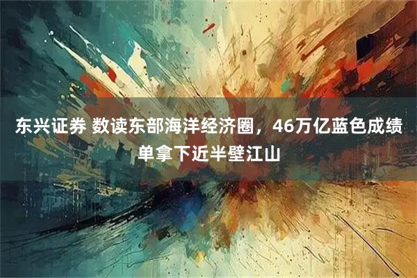 东兴证券 数读东部海洋经济圈，46万亿蓝色成绩单拿下近半壁江山