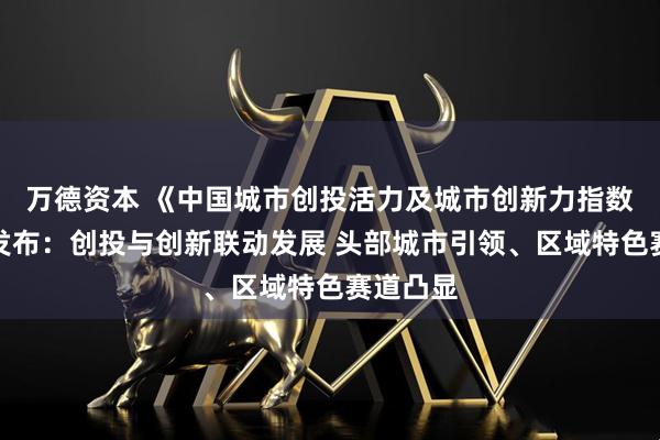 万德资本 《中国城市创投活力及城市创新力指数报告》发布：创投与创新联动发展 头部城市引领、区域特色赛道凸显