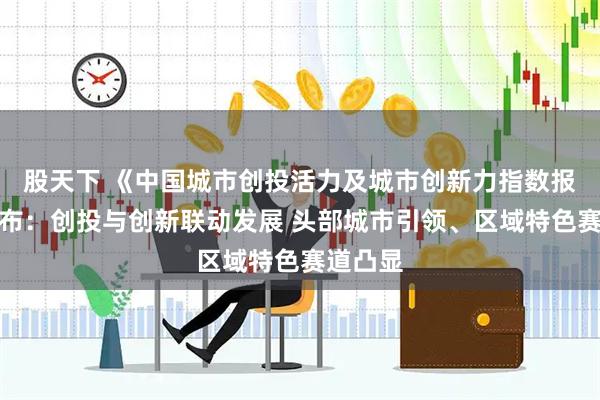 股天下 《中国城市创投活力及城市创新力指数报告》发布：创投与创新联动发展 头部城市引领、区域特色赛道凸显