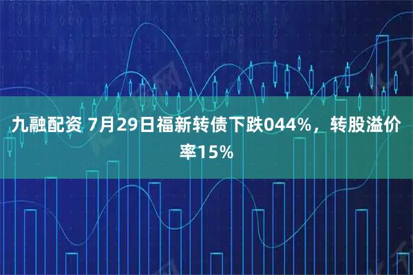 九融配资 7月29日福新转债下跌044%，转股溢价率15%