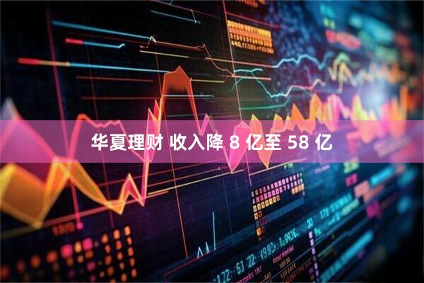 华夏理财 收入降 8 亿至 58 亿
