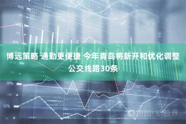 博远策略 通勤更便捷 今年青岛将新开和优化调整公交线路30条