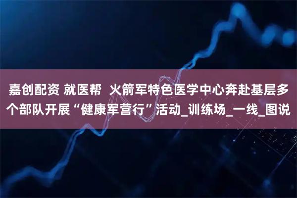 嘉创配资 就医帮  火箭军特色医学中心奔赴基层多个部队开展“健康军营行”活动_训练场_一线_图说