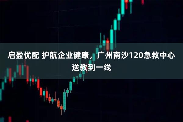 启盈优配 护航企业健康，广州南沙120急救中心送教到一线