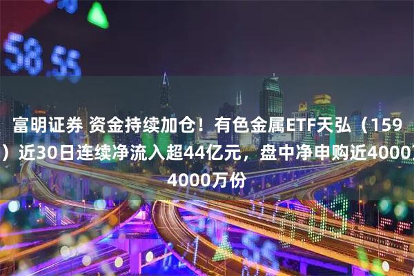 富明证券 资金持续加仓！有色金属ETF天弘（159157）近30日连续净流入超44亿元，盘中净申购近4000万份