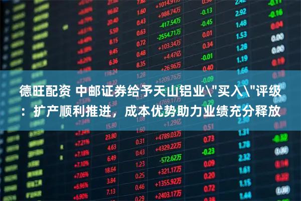 德旺配资 中邮证券给予天山铝业＂买入＂评级：扩产顺利推进，成本优势助力业绩充分释放