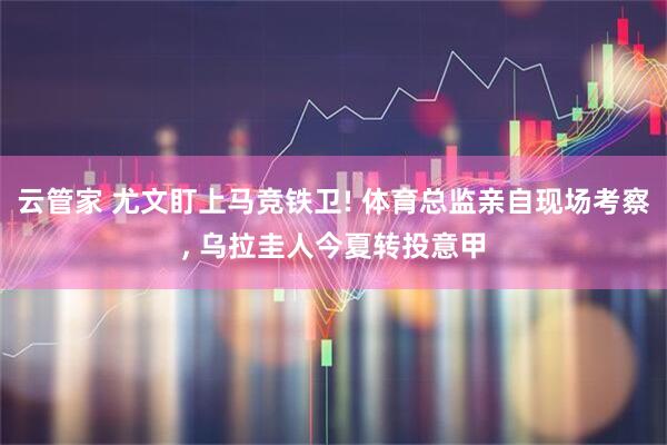云管家 尤文盯上马竞铁卫! 体育总监亲自现场考察, 乌拉圭人今夏转投意甲