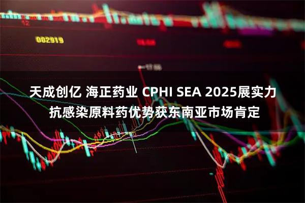 天成创亿 海正药业 CPHI SEA 2025展实力 抗感染原料药优势获东南亚市场肯定