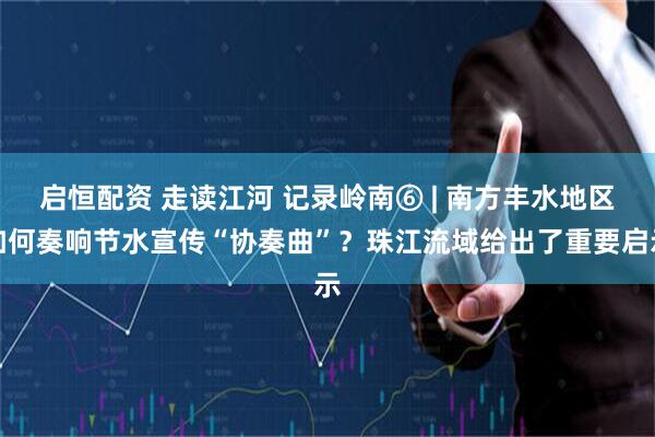 启恒配资 走读江河 记录岭南⑥ | 南方丰水地区如何奏响节水宣传“协奏曲”？珠江流域给出了重要启示