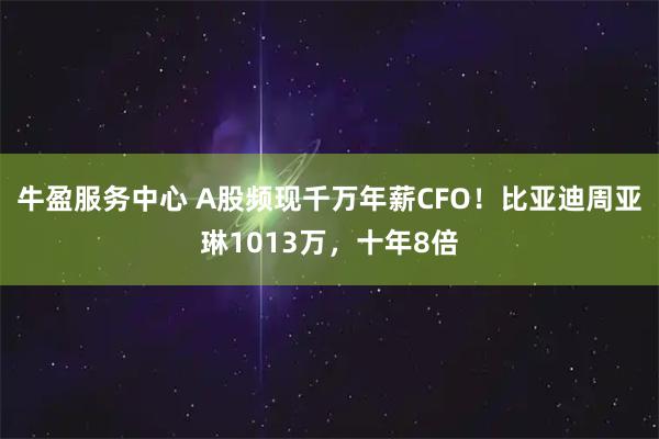 牛盈服务中心 A股频现千万年薪CFO！比亚迪周亚琳1013万，十年8倍