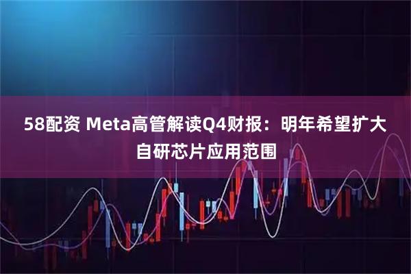 58配资 Meta高管解读Q4财报：明年希望扩大自研芯片应用范围
